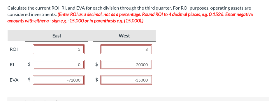 Calculate the current ROI, RI, and EVA for each division through the third quarter. For ROI purposes, operating assets are
considered investments. (Enter ROI as a decimal, not as a percentage. Round ROI to 4 decimal places, e.g. 0.1526. Enter negative
amounts with either a-sign e.g. -15,000 or in parenthesis e.g. (15,000).)
ROI
RI
EVA
LA
LA
East
5
0
-72000
$
LA
West
8
20000
-35000