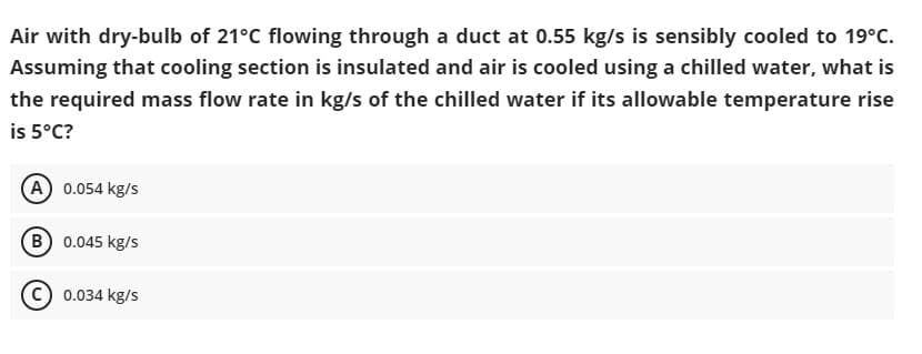Air with dry-bulb of 21°C flowing through a duct at 0.55 kg/s is sensibly cooled to 19°C.
Assuming that cooling section is insulated and air is cooled using a chilled water, what is
the required mass flow rate in kg/s of the chilled water if its allowable temperature rise
is 5°C?
(A) 0.054 kg/s
(B) 0.045 kg/s
C) 0.034 kg/s