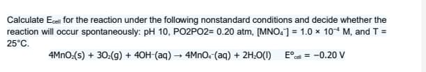 Calculate Ecel for the reaction under the following nonstandard conditions and decide whether the
reaction will occur spontaneously: pH 10, PO2PO2= 0.20 atm, [MNO.] = 1.0 × 10* M, and T =
25°C.
4MNO:(s) + 30:(9) + 40H-(aq) → 4MNO.(aq) + 2H;O(1)
E°c = -0.20 V
