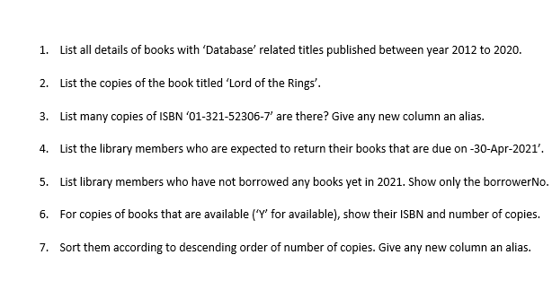 1. List all details of books with 'Database' related titles published between year 2012 to 2020.
2. List the copies of the book titled 'Lord of the Rings'.
3. List many copies of ISBN '01-321-52306-7' are there? Give any new column an alias.
4. List the library members who are expected to return their books that are due on -30-Apr-2021'.
5. List library members who have not borrowed any books yet in 2021. Show only the borrowerNo.
6. For copies of books that are available ('Y' for available), show their ISBN and number of copies.
7. Sort them according to descending order of number of copies. Give any new column an alias.
