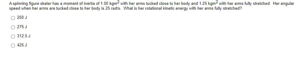 A spinning figure skater has a moment of inertia of 1.00 kgm2 with her arms tucked close to her body and 1.25 kgm2 with her arms fully stretched. Her angular
speed when her arms are tucked close to her body is 25 rad/s. What is her rotational kinetic energy with her arms fully stretched?
O 250 J
O 275 J
O 312.5 J
O 425 J
