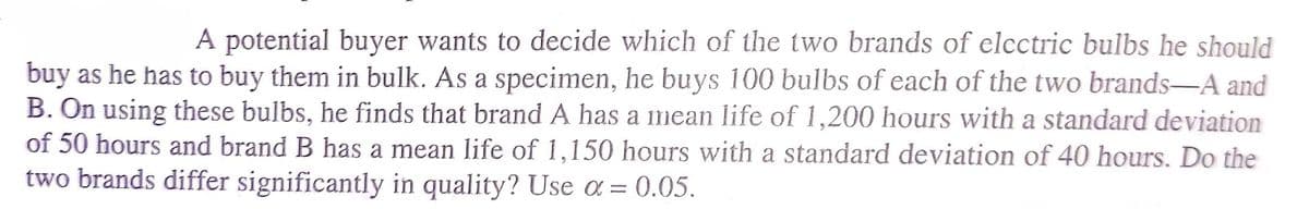 A potential buyer wants to decide which of the two brands of electric bulbs he should
buy as he has to buy them in bulk. As a specimen, he buys 100 bulbs of each of the two brands-A and
B. On using these bulbs, he finds that brand A has a mean life of 1,200 hours with a standard deviation
of 50 hours and brand B has a mean life of 1,150 hours with a standard deviation of 40 hours. Do the
two brands differ significantly in quality? Use a = 0.05.