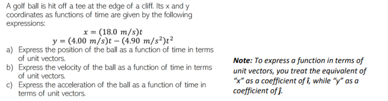 A golf ball is hit off a tee at the edge of a cliff. Its x and y
Coordinates as functions of time are given by the following
expressions:
x = (18.0 m/s)t
y = (4.00 m/s)t – (4.90 m/s²)t²
a) Express the position of the ball as a function of time in terms
of unit vectors.
b) Express the velocity of the ball as a function of time in terms
of unit vectors.
c) Express the acceleration of the ball as a function of time in
terms of unit vectors.
Note: To express a function in terms of
unit vectors, you treat the equivalent of
"x" as a coefficient of î, while “y" as a
coefficient of j.
