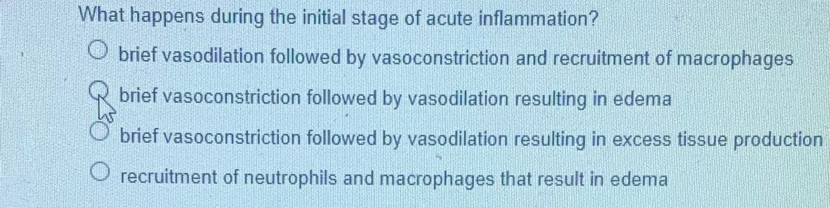 What happens during the initial stage of acute inflammation?
O brief vasodilation followed by vasoconstriction and recruitment of macrophages
brief vasoconstriction followed by vasodilation resulting in edema
brief vasoconstriction followed by vasodilation resulting in excess tissue production
recruitment of neutrophils and macrophages that result in edema
