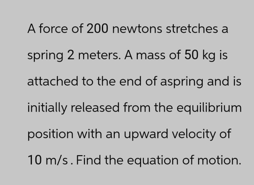 A force of 200 newtons stretches a
spring 2 meters. A mass of 50 kg is
attached to the end of aspring and is
initially released from the equilibrium
position with an upward velocity of
10 m/s. Find the equation of motion.