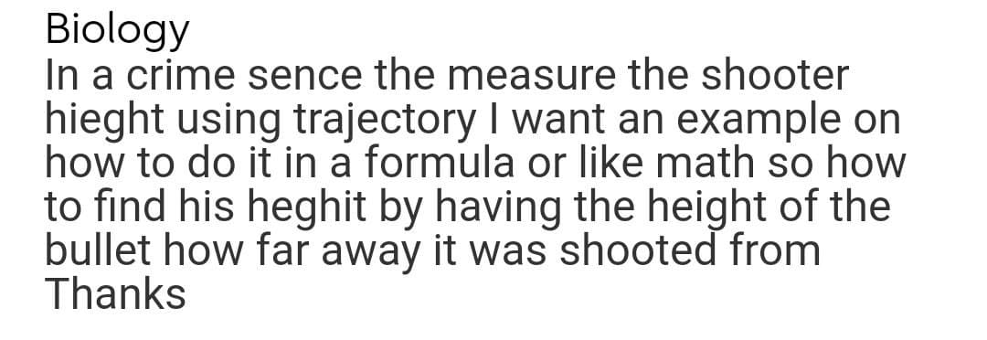 Biology
In a crime sence the measure the shooter
hieght using trajectory I want an example on
how to do it in a formula or like math so how
to find his heghit by having the height of the
bullet how far away it was shooted from
Thanks
