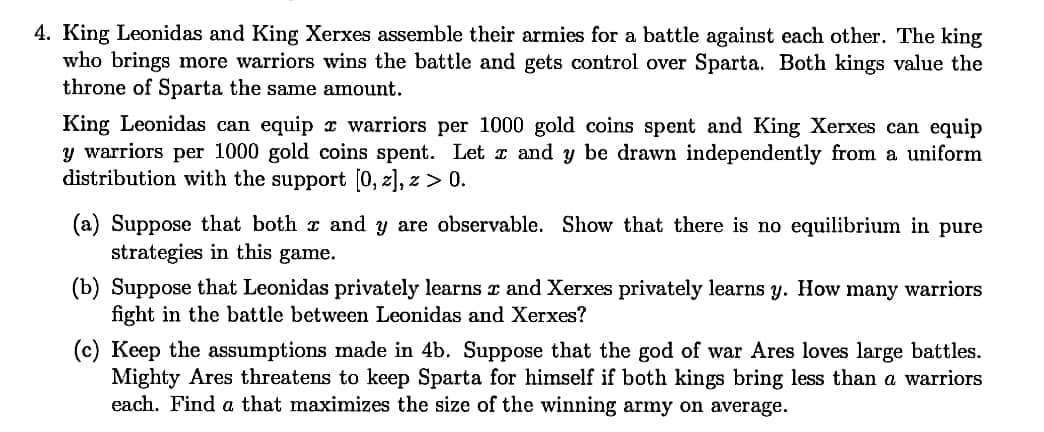 4. King Leonidas and King Xerxes assemble their armies for a battle against each other. The king
who brings more warriors wins the battle and gets control over Sparta. Both kings value the
throne of Sparta the same amount.
King Leonidas can equip x warriors per 1000 gold coins spent and King Xerxes can equip
y warriors per 1000 gold coins spent. Let E and y be drawn independently from a uniform
distribution with the support (0, z], z > 0.
(a) Suppose that both z and y are observable. Show that there is no equilibrium in pure
strategies in this game.
(b) Suppose that Leonidas privately learns z and Xerxes privately learns y. How many warriors
fight in the battle between Leonidas and Xerxes?
(c) Keep the assumptions made in 4b. Suppose that the god of war Ares loves large battles.
Mighty Ares threatens to keep Sparta for himself if both kings bring less than a warriors
each. Find a that maximizes the size of the winning army on average.
