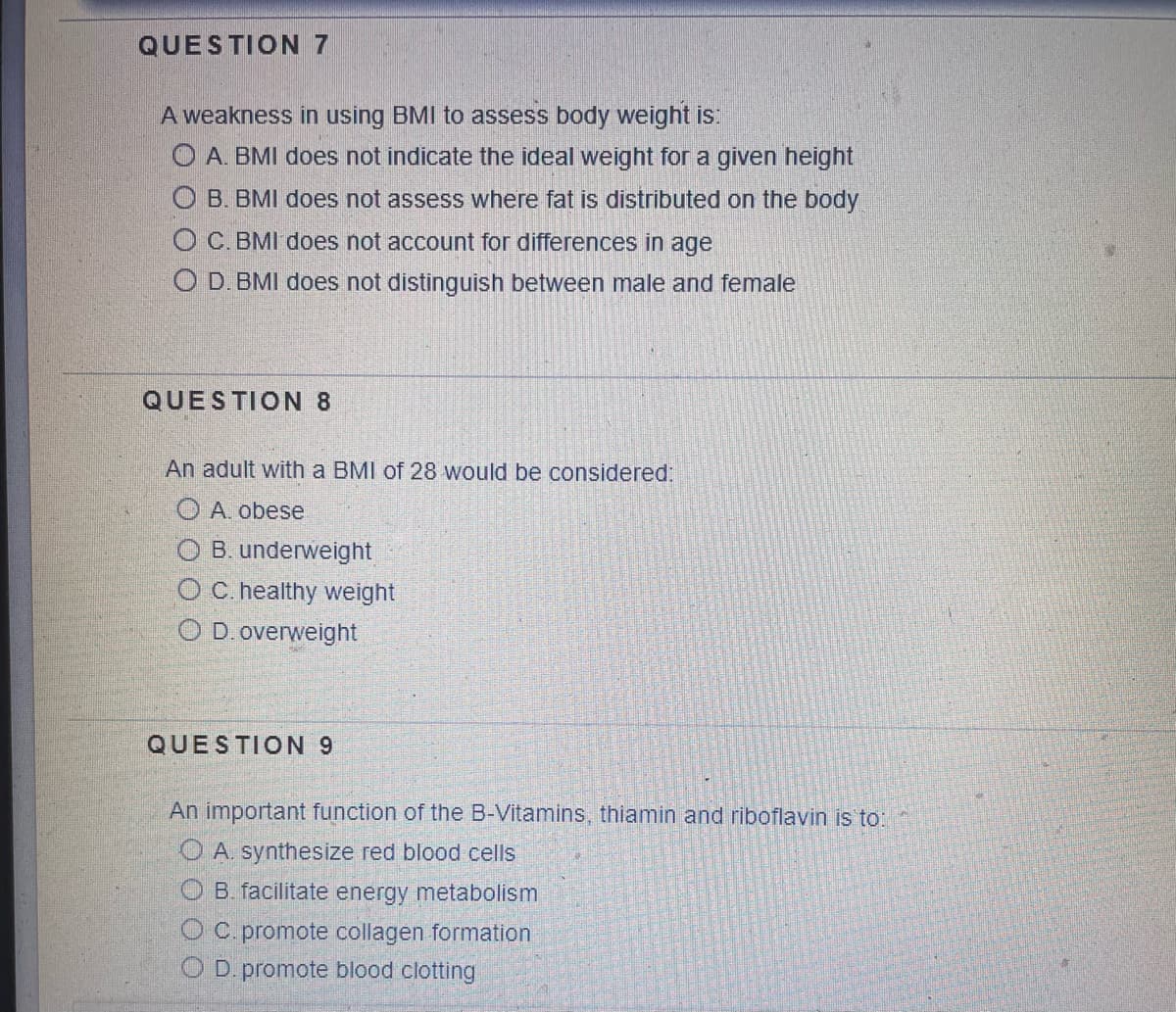 QUESTION 7
A weakness in using BMI to assess body weight is:
OA. BMI does not indicate the ideal weight for a given height
O B. BMI does not assess where fat is distributed on the body
OC. BMI does not account for differences in age
O D. BMI does not distinguish between male and female
QUESTION 8
An adult with a BMI of 28 would be considered:
A. obese
OB. underweight
O C. healthy weight
OD. overweight
QUESTION 9
An important function of the B-Vitamins, thiamin and riboflavin is to:
OA. synthesize red blood cells
B. facilitate energy metabolism
C. promote collagen formation
OD. promote blood clotting