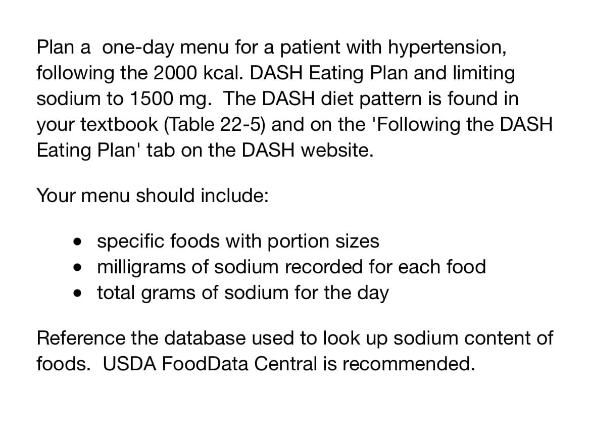 Plan a one-day menu for a patient with hypertension,
following the 2000 kcal. DASH Eating Plan and limiting
sodium to 1500 mg. The DASH diet pattern is found in
your textbook (Table 22-5) and on the 'Following the DASH
Eating Plan' tab on the DASH website.
Your menu should include:
• specific foods with portion sizes
• milligrams of sodium recorded for each food
total grams of sodium for the day
Reference the database used to look up sodium content of
foods. USDA FoodData Central is recommended.