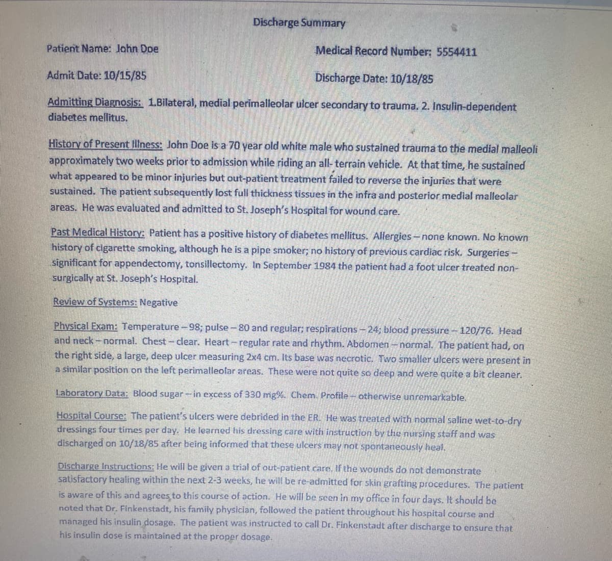 Discharge Summary
Patient Name: John Doe
Medical Record Number: 5554411
Admit Date: 10/15/85
Discharge Date: 10/18/85
Admitting Diagnosis: 1.Bilateral, medial perimalleolar ulcer secondary to trauma. 2. Insulin-dependent
diabetes mellitus.
History of Present Illness: John Doe is a 70 year old white male who sustained trauma to the medial malleoli
approximately two weeks prior to admission while riding an all-terrain vehicle. At that time, he sustained
what appeared to be minor injuries but out-patient treatment failed to reverse the injuries that were
sustained. The patient subsequently lost full thickness tissues in the infra and posterior medial malleolar
areas. He was evaluated and admitted to St. Joseph's Hospital for wound care.
Past Medical History: Patient has a positive history of diabetes mellitus. Allergies-none known. No known
history of cigarette smoking, although he is a pipe smoker; no history of previous cardiac risk. Surgeries -
significant for appendectomy, tonsillectomy. In September 1984 the patient had a foot ulcer treated non-
surgically at St. Joseph's Hospital.
Review of Systems: Negative
Physical Exam: Temperature-98; pulse-80 and regular; respirations-24; blood pressure-120/76. Head
and neck-normal. Chest-clear. Heart-regular rate and rhythm. Abdomen - normal. The patient had, on
the right side, a large, deep ulcer measuring 2x4 cm. Its base was necrotic. Two smaller ulcers were present in
a similar position on the left perimalleolar areas. These were not quite so deep and were quite a bit cleaner.
Laboratory Data: Blood sugar-in excess of 330 mg%. Chem. Profile - otherwise unremarkable.
Hospital Course: The patient's ulcers were debrided in the ER. He was treated with normal saline wet-to-dry
dressings four times per day. He learned his dressing care with instruction by the nursing staff and was
discharged on 10/18/85 after being informed that these ulcers may not spontaneously heal.
Discharge Instructions: He will be given a trial of out-patient care. If the wounds do not demonstrate
satisfactory healing within the next 2-3 weeks, he will be re-admitted for skin grafting procedures. The patient
is aware of this and agrees to this course of action. He will be seen in my office in four days. It should be
noted that Dr. Finkenstadt, his family physician, followed the patient throughout his hospital course and
managed his insulin dosage. The patient was instructed to call Dr. Finkenstadt after discharge to ensure that
his insulin dose is maintained at the proper dosage.