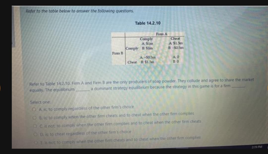 Refer to the table below to answer the following questions.
Table 14.2.10
Fim A
Comply
A: Sim
Cheat
A $1 Sm
Comply B Sim
B-S05m
Firm B
A:-50.5m
A0
Cheat B $15m
B:0
Refer to Table 14.2.10. Firm A and Firm B are the only producers of soap powder. They collude and agree to share the market
equally. The equilibrium
a dominant strategy equilibrium because the strategy in this game is for a firm
Select one
O A is to comply regardless of the other firm's choice
O B.is to comply when the other firm cheats and to cheat when the other firm complies
O Cis not to comply when the other firm complies and to cheat when the other firm cheats
OD. is to cheat regardless of the other firm's choice
OEis not to comply when the other firm cheats and to cheat when the other firm complies
219 PM
