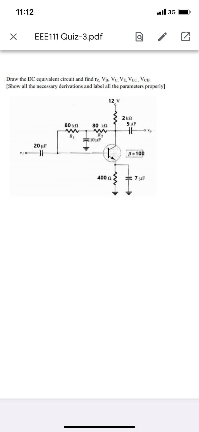 11:12
ull 3G
EEE111 Quiz-3.pdf
Draw the DC equivalent circuit and find re, VB, Vc, VE, VEC, VCB.
[Show all the necessary derivations and label all the parameters properly]
12 V
2 ka
80 k2
80 k
5 uF
R2
10 uF
R1
20 µF
B-100
400 n
7 µF
