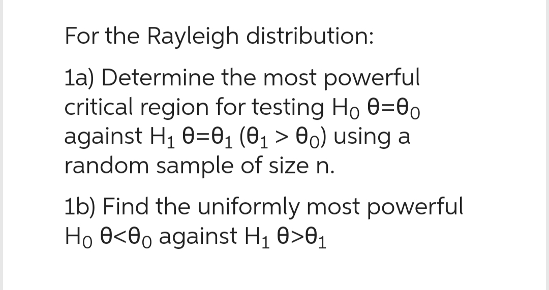 For the Rayleigh distribution:
1a) Determine the most powerful
critical region for testing Ho 80=00
against H₁ 0=0₁ (0₁ > 00) using a
random sample of size n.
1b) Find the uniformly most powerful
Ho 0<0o against H₁ 0>0₁