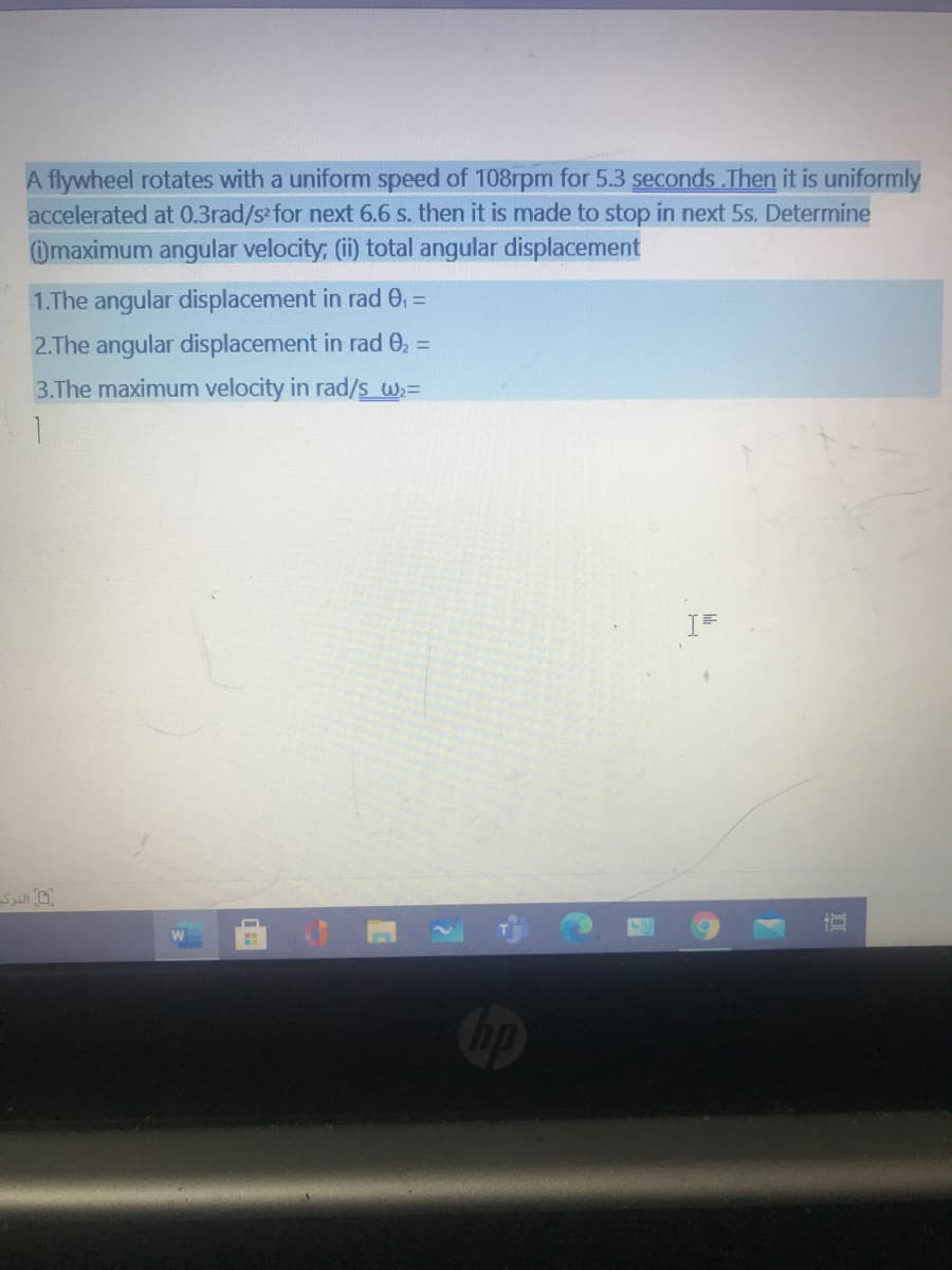 A flywheel rotates with a uniform speed of 108rpm for 5.3 seconds Then it is uniformly
accelerated at 0.3rad/s for next 6.6 s. then it is made to stop in next 5s. Determine
Omaximum angular velocity; (ii) total angular displacement
1.The angular displacement in rad 0,
%3D
2.The angular displacement in rad 02 =
3.The maximum velocity in rad/s W;=
1.
hp
