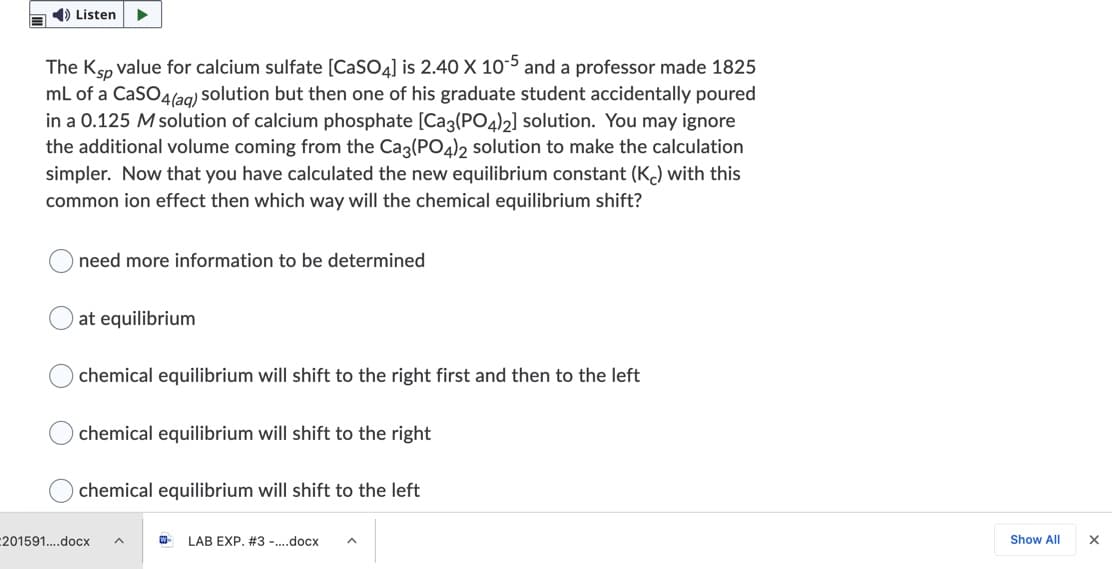 1) Listen
The Ksp value for calcium sulfate [CaSO4] is 2.40 X 10-5 and a professor made 1825
mL of a CaSO4(ag) solution but then one of his graduate student accidentally poured
in a 0.125 M solution of calcium phosphate [Ca3(PO4)2] solution. You may ignore
the additional volume coming from the Cag(PO4)2 solution to make the calculation
simpler. Now that you have calculated the new equilibrium constant (K) with this
common ion effect then which way will the chemical equilibrium shift?
need more information to be determined
at equilibrium
chemical equilibrium will shift to the right first and then to the left
chemical equilibrium will shift to the right
chemical equilibrium will shift to the left
201591..docx
LAB EXP. #3 -..docx
Show All
