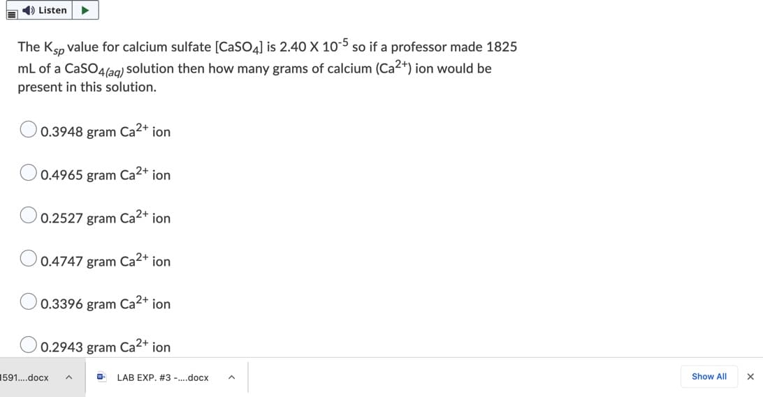 1) Listen
The Ksp value for calcium sulfate [CaSO4] is 2.40 X 10-5 so if a professor made 1825
mL of a CaSO4(ag) solution then how many grams of calcium (Ca2+) ion would be
present in this solution.
0.3948 gram Ca2+ ion
0.4965 gram Ca2+ ion
0.2527 gram Ca2+ ion
0.4747 gram Ca2+ ion
0.3396 gram Ca2+ ion
0.2943 gram Ca2+ ion
1591.docx
LAB EXP. #3 -.docx
Show All
