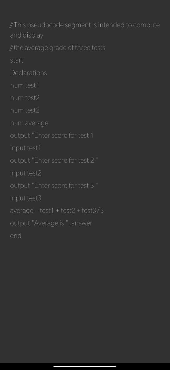//This pseudocode segment is intended to compute
and display
//the average grade of three tests
start
Declarations
num test 1
num test2
num test2
num average
output "Enter score for test 1
input test 1
output "Enter score for test 2
input test2
output "Enter score for test 3
input test3
average = test1 + test2 + test3/3
output "Average is ", answer
end
