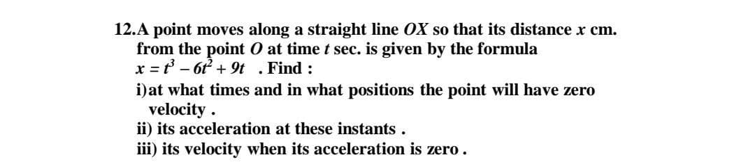 12.A point moves along a straight line OX so that its distance x cm.
from the point O at time t sec. is given by the formula
x = ť - 6t + 9t . Find :
i)at what times and in what positions the point will have zero
velocity .
ii) its acceleration at these instants.
iii) its velocity when its acceleration is zero.
