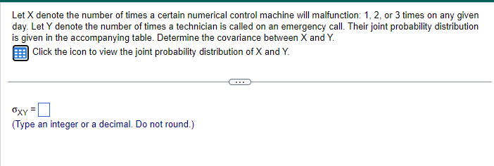 Let X denote the number of times a certain numerical control machine will malfunction: 1, 2, or 3 times on any given
day. Let Y denote the number of times a technician is called on an emergency call. Their joint probability distribution
is given in the accompanying table. Determine the covariance between X and Y.
Click the icon to view the joint probability distribution of X and Y.
OXY
(Type an integer or a decimal. Do not round.)