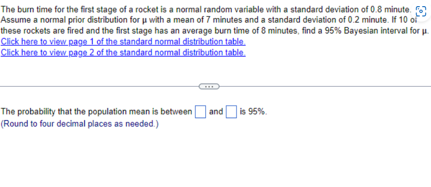 The burn time for the first stage of a rocket is a normal random variable with a standard deviation of 0.8 minute.
Assume a normal prior distribution for μ with a mean of 7 minutes and a standard deviation of 0.2 minute. If 10 of
these rockets are fired and the first stage has an average burn time of 8 minutes, find a 95% Bayesian interval for μ.
Click here to view page 1 of the standard normal distribution table.
Click here to view page 2 of the standard normal distribution table.
The probability that the population mean is between |
(Round to four decimal places as needed.)
and is 95%.