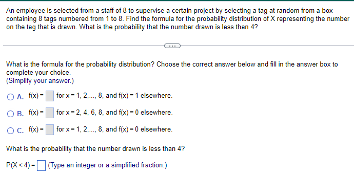 An employee is selected from a staff of 8 to supervise a certain project by selecting a tag at random from a box
containing 8 tags numbered from 1 to 8. Find the formula for the probability distribution of X representing the number
on the tag that is drawn. What is the probability that the number drawn is less than 4?
What is the formula for the probability distribution? Choose the correct answer below and fill in the answer box to
complete your choice.
(Simplify your answer.)
O A. f(x)=
for x=1, 2,..., 8, and f(x) = 1 elsewhere.
OB. f(x)=
○ C. f(x)=
for x=2, 4, 6, 8, and f(x) = 0 elsewhere.
for x=1, 2,..., 8, and f(x) = 0 elsewhere.
What is the probability that the number drawn is less than 4?
P(X <4) = (Type an integer or a simplified fraction.)