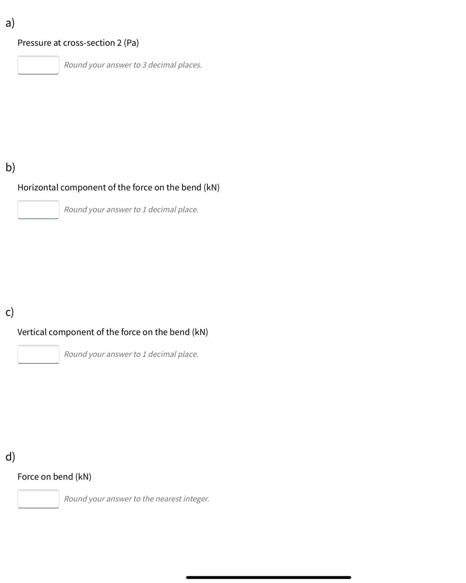 a)
Pressure at cross-section 2 (Pa)
Round your answer to 3 decimal places.
b)
Horizontal component of the force on the bend (kN)
Round your answer to 1 decimal place.
c)
Vertical component of the force on the bend (kN)
Round your answer to 1 decimal place.
d)
Force on bend (kN)
Round your answer to the nearest integer.
