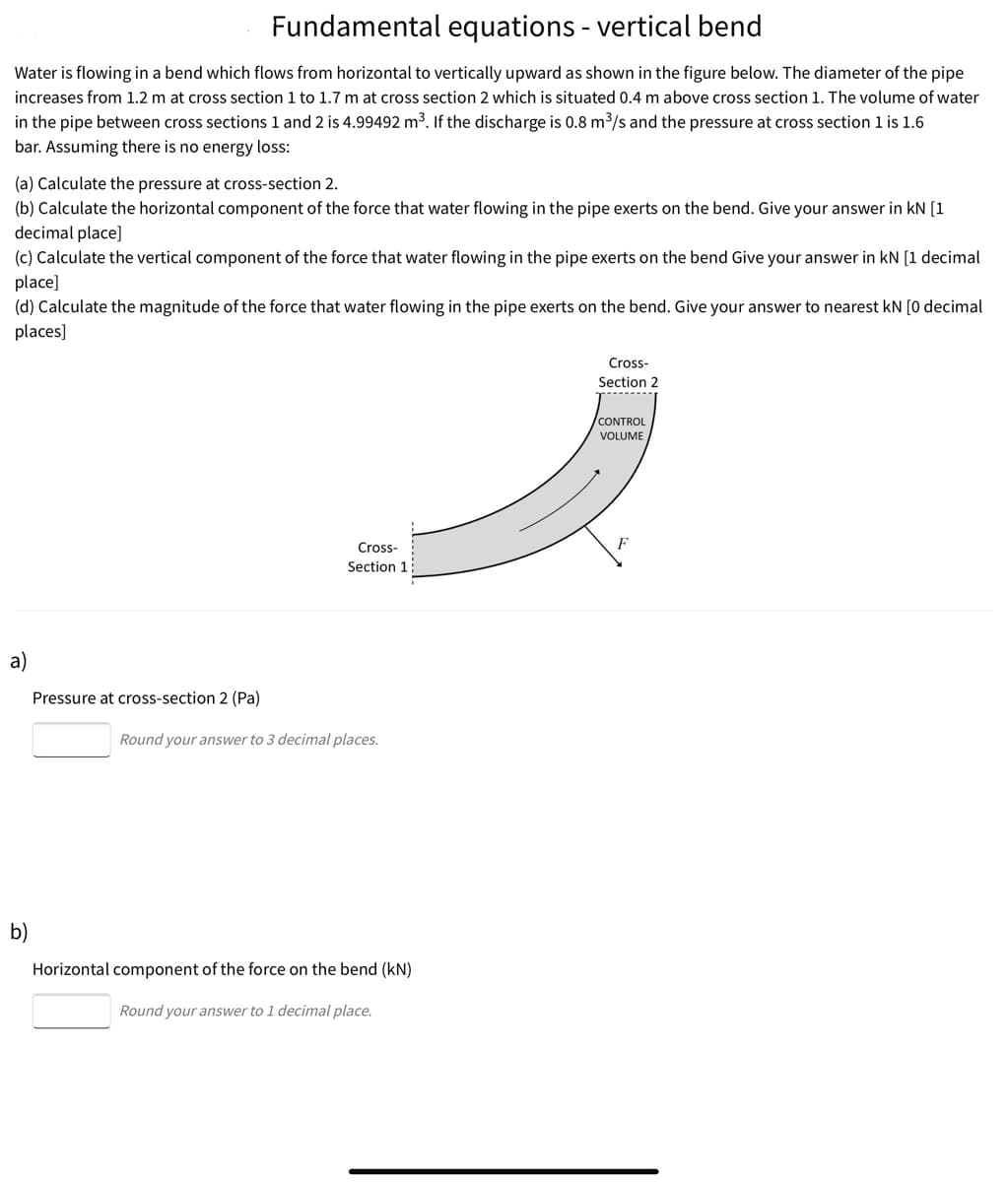 Fundamental equations - vertical bend
Water is flowing in a bend which flows from horizontal to vertically upward as shown in the figure below. The diameter of the pipe
increases from 1.2 m at cross section 1 to 1.7 m at cross section 2 which is situated 0.4 m above cross section 1. The volume of water
in the pipe between cross sections 1 and 2 is 4.99492 m³. If the discharge is 0.8 m³/s and the pressure at cross section 1 is 1.6
bar. Assuming there is no energy loss:
(a) Calculate the pressure at cross-section 2.
(b) Calculate the horizontal component of the force that water flowing in the pipe exerts on the bend. Give your answer in kN [1
decimal place]
(c) Calculate the vertical component of the force that water flowing in the pipe exerts on the bend Give your answer in kN [1 decimal
place]
(d) Calculate the magnitude of the force that water flowing in the pipe exerts on the bend. Give your answer to nearest kN [0 decimal
places]
Cross-
Section 2
CONTROL
VOLUME
Cross-
F
Section 1
a)
Pressure at cross-section 2 (Pa)
Round your answer to 3 decimal places.
b)
Horizontal component of the force on the bend (kN)
Round your answer to 1 decimal place.
