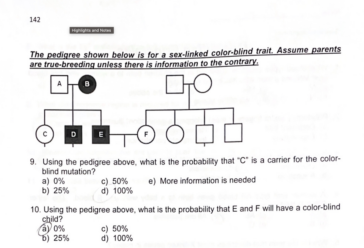 142
The pedigree shown below is for a sex-linked color-blind trait. Assume parents
are true-breeding unless there is information to the contrary.
с
A
Highlights and Notes
a) 0%
b) 25%
D
a) 0%
b) 25%
B
E
9. Using the pedigree above, what is the probability that "C" is a carrier for the color-
blind mutation?
e) More information is needed
c) 50%
d) 100%
(d)
F
10. Using the pedigree above, what is the probability that E and F will have a color-blind
child?
c) 50%
d) 100%