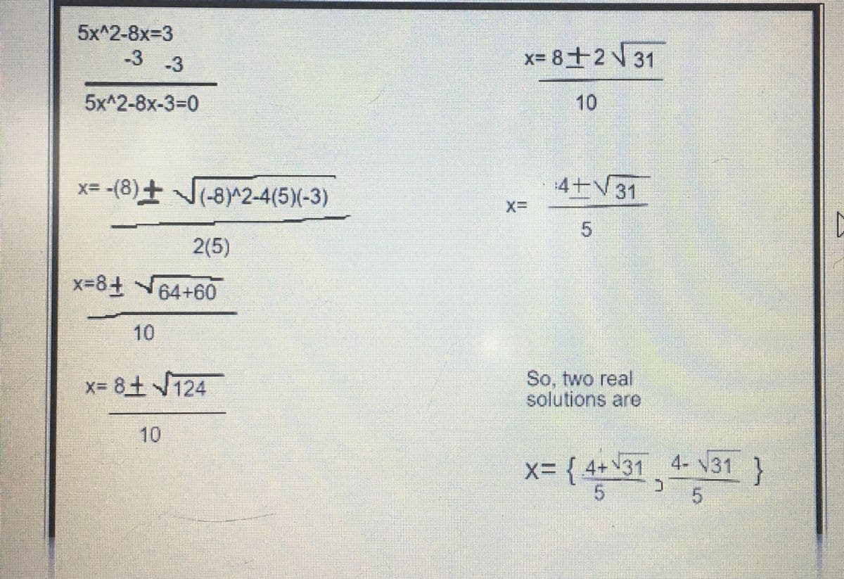 5xA2-8x=3
-3 -3
5xA2-8x-3=0
x= -(8) ± √(-8)^2-4(5)(-3)
2(5)
x=8+64+60
10
x=8+ √124
x= 8+2√ 31
X=
10
4+31
5
So, two real
solutions are
X= {4+31 4- 31}
5