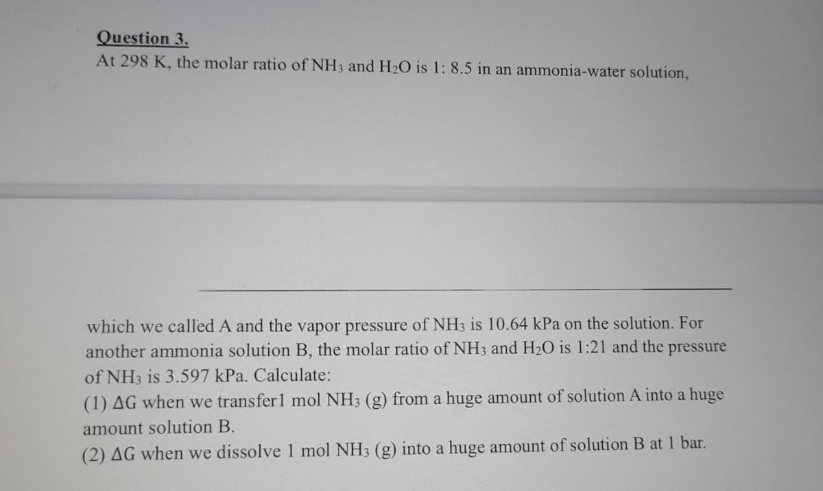 Question 3.
At 298 K, the molar ratio of NH3 and H2O is 1: 8.5 in an ammonia-water solution,
which we called A and the vapor pressure of NH3 is 10.64 kPa on the solution. For
another ammonia solution B, the molar ratio of NH3 and H20 is 1:21 and the pressure
of NH3 is 3.597 kPa. Calculate:
(1) AG when we transfer 1 mol NH3 (g) from a huge amount of solution A into a huge
amount solution B.
(2) AG when we dissolve 1 mol NH3 (g) into a huge amount of solution B at 1 bar.
