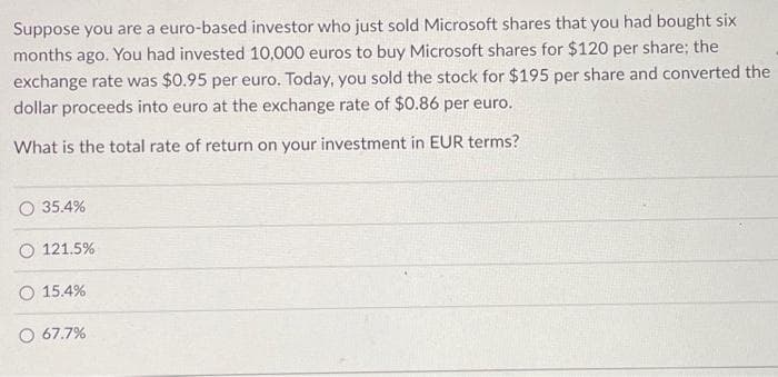 Suppose you are a euro-based investor who just sold Microsoft shares that you had bought six
months ago. You had invested 10,000 euros to buy Microsoft shares for $120 per share; the
exchange rate was $0.95 per euro. Today, you sold the stock for $195 per share and converted the
dollar proceeds into euro at the exchange rate of $0.86 per euro.
What is the total rate of return on your investment in EUR terms?
O 35.4%
121.5%
O 15.4%
67.7%