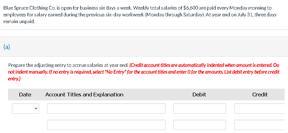 Blue Spruce Clothing Co. is open for business six days a week. Weekly total salaries of $6,600 are paid every Monday morning to
employees for salary earned during the previous six-day workweek (Monday through Saturday). At year end on July 31, three days
remain unpaid.
(a)
Prepare the adjusting entry to accrue salaries at year end. (Credit account titles are automatically indented when amount is entered. Do
not indent manually. If no entry is required, select "No Entry" for the account titles and enter 0 for the amounts. List debit entry before credit
entry.)
Date Account Titles and Explanation
Debit
Credit