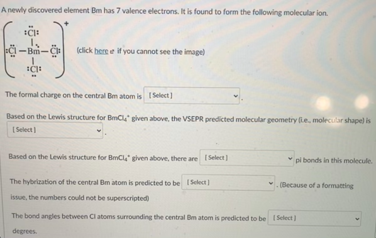 A newly discovered element Bm has 7 valence electrons. It is found to form the following molecular ion.
:C:
Bm-Cl:
(click here e if you cannot see the image)
The formal charge on the central Bm atom is [ Select ]
Based on the Lewis structure for BmCl* given above, the VSEPR predicted molecular geometry (i.e., molecular shape) is
[Select]
Based on the Lewis structure for BmCl,* given above, there are [Select]
pi bonds in this molecule.
The hybrization of the central Bm atom is predicted to be ISelect)
v. (Because of a formatting
issue, the numbers could not be superscripted)
The bond angles between CI atoms surrounding the central Bm atom is predicted to be [ Select )
degrees.
