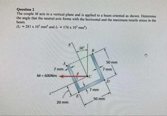 Question 2
The couple M acts in a vertical plane and is applied to a beam oriented as shown. Determine
the angle that the neutral axis forms with the horizontal and the maximum tensile stress in the
beam.
(1y = 281 x 10' mm and I
176 x 10' mm)
%3D
!!
30
50 mm
7 mm
7 mm
M = 600NM
%3!
7 mm
50 mm
20 mm
