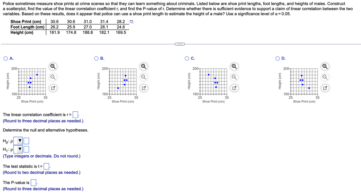 Police sometimes measure shoe prints at crime scenes so that they can learn something about criminals. Listed below are shoe print lengths, foot lengths, and heights of males. Construct
a scatterplot, find the value of the linear correlation coefficient r, and find the P-value of r. Determine whether there is sufficient evidence to support a claim of linear correlation between the two
variables. Based on these results, does it appear that police can use a shoe print length to estimate the height of a male? Use a significance level of α = 0.05.
Shoe Print (cm)
Foot Length (cm)
Height (cm)
A.
Height (cm)
200-
160-
25
18
Shoe Print (cm)
35
30.6
26.2
181.9
30.6
25.9 27.0
174.8 188.8
The linear correlation coefficient is r =
(Round to three decimal places as needed.)
Determine the null and alternative hypotheses.
Ho: P
H₁: p
(Type integers or decimals. Do not round.)
31.0 31.4
26.1
182.1
The test statistic is t = 0.
(Round to two decimal places as needed.)
The P-value is
(Round to three decimal places as needed.)
B.
Height (cm)
200-
160-
25
28.2
24.6
169.5
●●●
35
Shoe Print (cm)
N
Height (cm)
C.
200-
160-
25
●●
Shoe Print (cm)
35
N
Height (cm)
D.
200-
160-
25
●●
●●
35
Shoe Print (cm)
Ly
