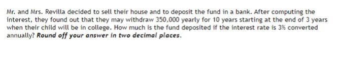 Mr. and Mrs. Revilla decided to sell their house and to deposit the fund in a bank. After computing the
interest, they found out that they may withdraw 350,000 yearly for 10 years starting at the end of 3 years
when their child will be in college. How much is the fund deposited if the interest rate is 3% converted
annually? Round off your answer in two decimal places.
