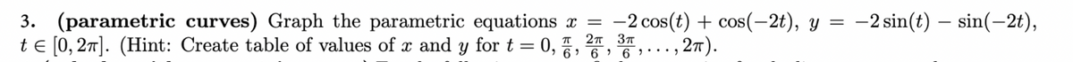 -
3. (parametric curves) Graph the parametric equations x = -2 cos(t) + cos(-2t), y = −2 sin(t) – sin(-2t),
tЄ [0,2]. (Hint: Create table of values of x and y for t = 0, 1, 2, 3
2π).
66..