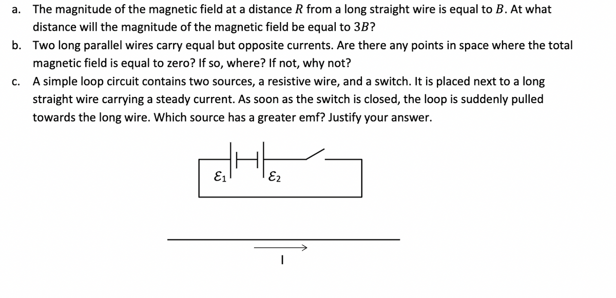 a. The magnitude of the magnetic field at a distance R from a long straight wire is equal to B. At what
distance will the magnitude of the magnetic field be equal to 3B?
b. Two long parallel wires carry equal but opposite currents. Are there any points in space where the total
magnetic field is equal to zero? If so, where? If not, why not?
C.
A simple loop circuit contains two sources, a resistive wire, and a switch. It is placed next to a long
straight wire carrying a steady current. As soon as the switch is closed, the loop is suddenly pulled
towards the long wire. Which source has a greater emf? Justify your answer.
eHe
E2