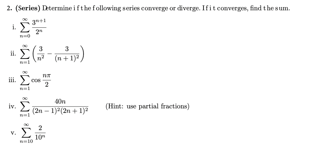2. (Series) Determine if the following series converge or diverge. If it converges, find the sum.
i. ☑
Σ
ii. Σ
iii.
3n+1
2n
3
n²
-
3
(n + 1) 2
IM IM IM IM³ ¡M³
V.
Σ
n=10
2
10n
n=1
n=1
COS
(2n
ηπ
2
—
40n
1)2 (2n+1)2
iv.
(Hint: use partial fractions)