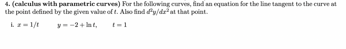 4. (calculus with parametric curves) For the following curves, find an equation for the line tangent to the curve at
the point defined by the given value of t. Also find d²y/dx² at that point.
i. x = 1/t
y = −2+ lnt,
t = 1