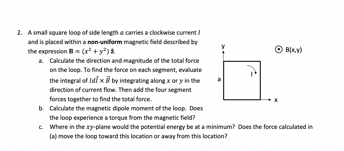 2. A small square loop of side length a carries a clockwise current I
and is placed within a non-uniform magnetic field described by
the expression B = (x² + y²) 2.
a. Calculate the direction and magnitude of the total force
on the loop. To find the force on each segment, evaluate
the integral of Idix B by integrating along x or y in the
direction of current flow. Then add the four segment
forces together to find the total force.
b. Calculate the magnetic dipole moment of the loop. Does
a
○ B(x,y)
X
the loop experience a torque from the magnetic field?
C.
Where in the xy-plane would the potential energy be at a minimum? Does the force calculated in
(a) move the loop toward this location or away from this location?
