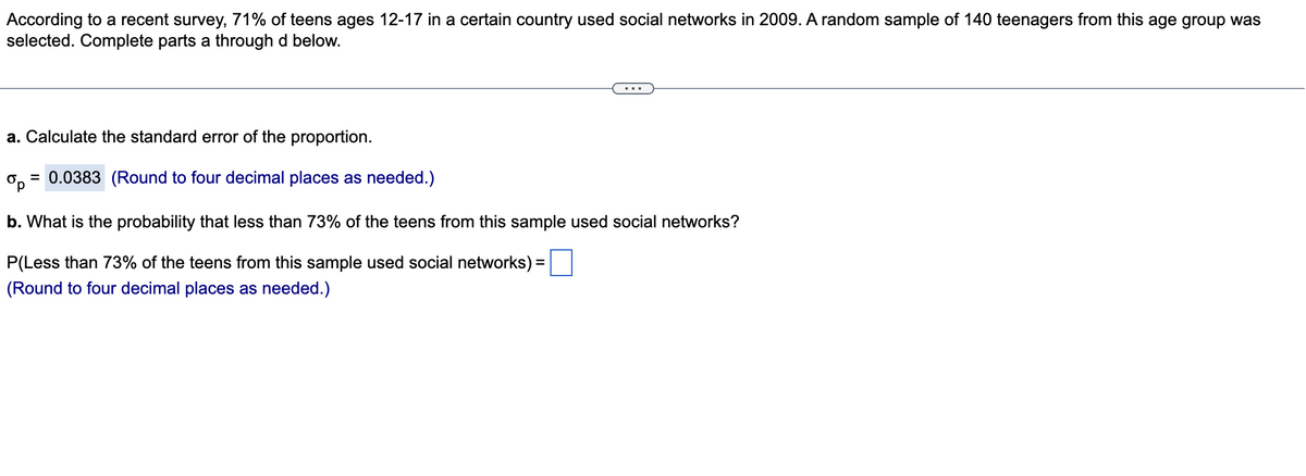 According to a recent survey, 71% of teens ages 12-17 in a certain country used social networks in 2009. A random sample of 140 teenagers from this age group was
selected. Complete parts a through d below.
a. Calculate the standard error of the proportion.
ор
= 0.0383 (Round to four decimal places as needed.)
b. What is the probability that less than 73% of the teens from this sample used social networks?
P(Less than 73% of the teens from this sample used social networks) =
(Round to four decimal places as needed.)