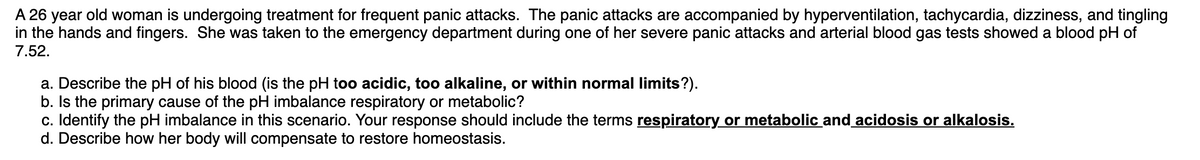 A 26 year old woman is undergoing treatment for frequent panic attacks. The panic attacks are accompanied by hyperventilation, tachycardia, dizziness, and tingling
in the hands and fingers. She was taken to the emergency department during one of her severe panic attacks and arterial blood gas tests showed a blood pH of
7.52.
a. Describe the pH of his blood (is the pH too acidic, too alkaline, or within normal limits?).
b. Is the primary cause of the pH imbalance respiratory or metabolic?
c. Identify the pH imbalance in this scenario. Your response should include the terms respiratory or metabolic and acidosis or alkalosis.
d. Describe how her body will compensate to restore homeostasis.