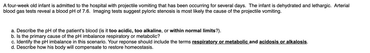 A four-week old infant is admitted to the hospital with projectile vomiting that has been occurring for several days. The infant is dehydrated and lethargic. Arterial
blood gas tests reveal a blood pH of 7.6. Imaging tests suggest pyloric stenosis is most likely the cause of the projectile vomiting.
a. Describe the pH of the patient's blood (is it too acidic, too alkaline, or within normal limits?).
b. Is the primary cause of the pH imbalance respiratory or metabolic?
c. Identify the pH imbalance in this scenario. Your reponse should include the terms respiratory or metabolic and acidosis or alkalosis.
d. Describe how his body will compensate to restore homeostasis.