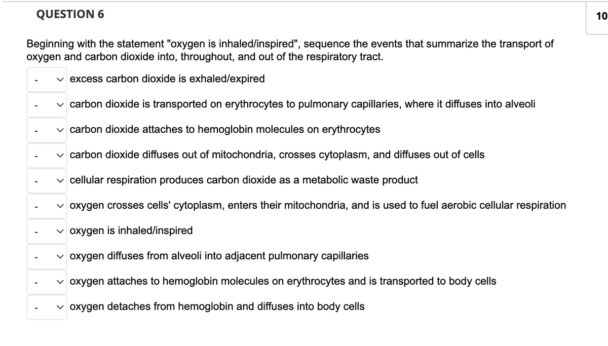 QUESTION 6
Beginning with the statement "oxygen is inhaled/inspired", sequence the events that summarize the transport of
oxygen and carbon dioxide into, throughout, and out of the respiratory tract.
✓excess carbon dioxide is exhaled/expired
✓ carbon dioxide is transported on erythrocytes to pulmonary capillaries, where it diffuses into alveoli
✓carbon dioxide attaches to hemoglobin molecules on erythrocytes
✓ carbon dioxide diffuses out of mitochondria, crosses cytoplasm, and diffuses out of cells
✓ cellular respiration produces carbon dioxide as a metabolic waste product
✓ oxygen crosses cells' cytoplasm, enters their mitochondria, and is used to fuel aerobic cellular respiration
✓oxygen is inhaled/inspired
✓oxygen diffuses from alveoli into adjacent pulmonary capillaries
✓ oxygen attaches to hemoglobin molecules on erythrocytes and is transported to body cells
✓oxygen detaches from hemoglobin and diffuses into body cells
10