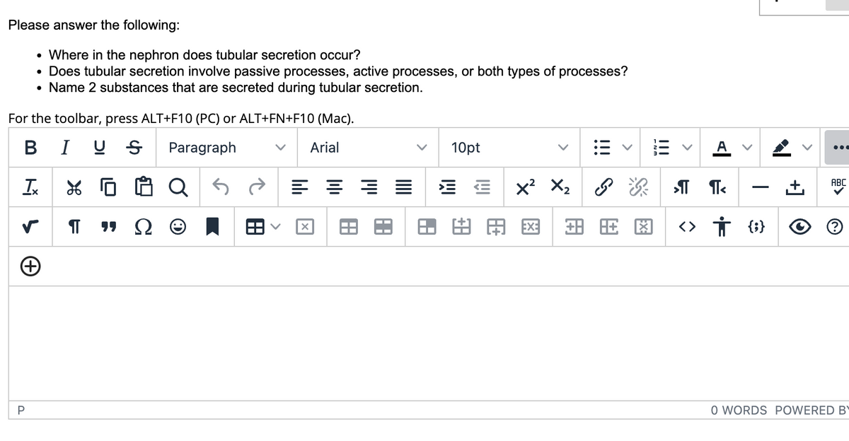 Please answer the following:
• Where in the nephron does tubular secretion occur?
Does tubular secretion involve passive processes, active processes, or both types of processes?
• Name 2 substances that are secreted during tubular secretion.
For the toolbar, press ALT+F10 (PC) or ALT+FN+F10 (Mac).
BIU Ꭶ Paragraph
Arial
●
Tx XG增8
¶ "Ω
S
+
P
as
•
8
X
A
18
10pt
lîl
x²
□ AÐ
X₂
旺图
>
>¶¶<
<> † {} O
ABC
O WORDS POWERED BY