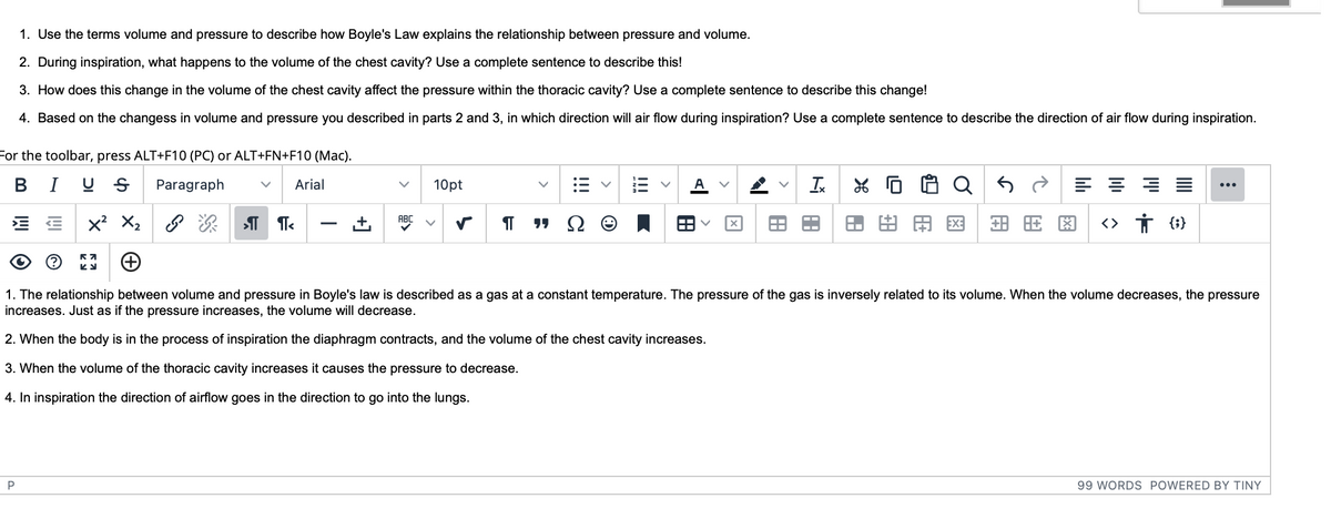 1. Use the terms volume and pressure to describe how Boyle's Law explains the relationship between pressure and volume.
2. During inspiration, what happens to the volume of the chest cavity? Use a complete sentence to describe this!
3. How does this change in the volume of the chest cavity affect the pressure within the thoracic cavity? Use a complete sentence to describe this change!
4. Based on the changess in volume and pressure you described in parts 2 and 3, in which direction will air flow during inspiration? Use a complete sentence to describe the direction of air flow during inspiration.
For the toolbar, press ALT+F10 (PC) or ALT+FN+F10 (Mac).
BIUS Paragraph
P
Arial
ABC
>¶ ¶<
10pt
¶T
"Ω Θ
A V
Ix J
田由
8C
EE X² X₂
+
1. The relationship between volume and pressure in Boyle's law is described as a gas at a constant temperature. The pressure of the gas is inversely related to its volume. When the volume decreases, the pressure
increases. Just as if the pressure increases, the volume will decrease.
2. When the body is in the process of inspiration the diaphragm contracts, and the volume of the chest cavity increases.
3. When the volume of the thoracic cavity increases it causes the pressure to decrease.
4. In inspiration the direction of airflow goes in the direction to go into the lungs.
==
+8
<> † {}
:
99 WORDS POWERED BY TINY