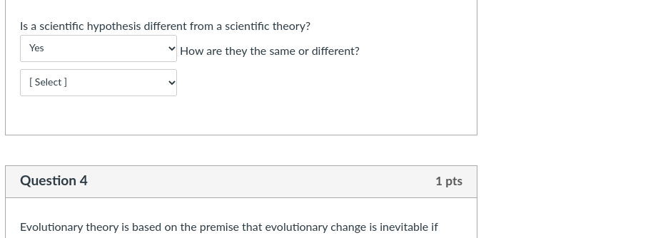 Is a scientific hypothesis different from a scientific theory?
Yes
How are they the same or different?
[ Select ]
Question 4
1 pts
Evolutionary theory is based on the premise that evolutionary change is inevitable if
