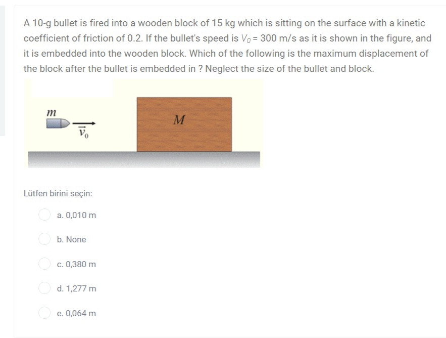 A 10-g bullet is fired into a wooden block of 15 kg which is sitting on the surface with a kinetic
coefficient of friction of 0.2. If the bullet's speed is Vo = 300 m/s as it is shown in the figure, and
it is embedded into the wooden block. Which of the following is the maximum displacement of
the block after the bullet is embedded in ? Neglect the size of the bullet and block.
m
M
Lütfen birini seçin:
a. 0,010 m
b. None
c. 0,380 m
d. 1,277 m
e. 0,064 m

