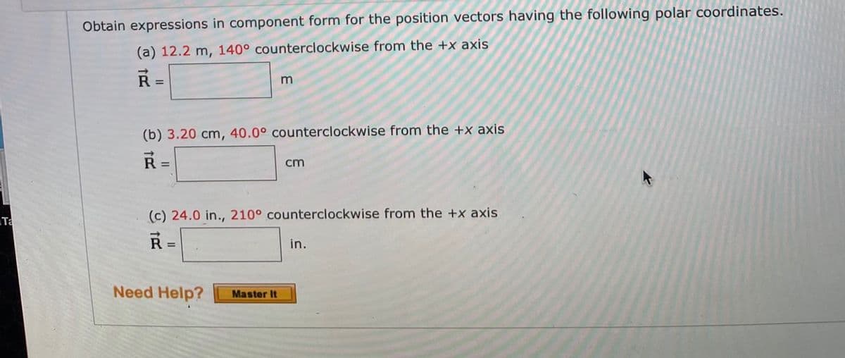 Obtain expressions in component form for the position vectors having the following polar coordinates.
(a) 12.2 m, 140° counterclockwise from the +x axis
R =
(b) 3.20 cm, 40.0° counterclockwise from the +x axis
%3D
cm
(c) 24.0 in., 210° counterclockwise from the +x axis
Ta
in.
%3D
Need Help?
Master It
